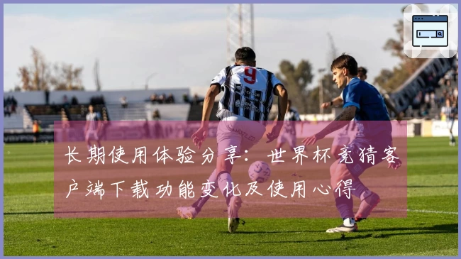 长期使用体验分享：世界杯竞猜客户端下载功能变化及使用心得