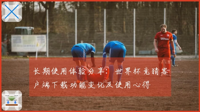 长期使用体验分享：世界杯竞猜客户端下载功能变化及使用心得