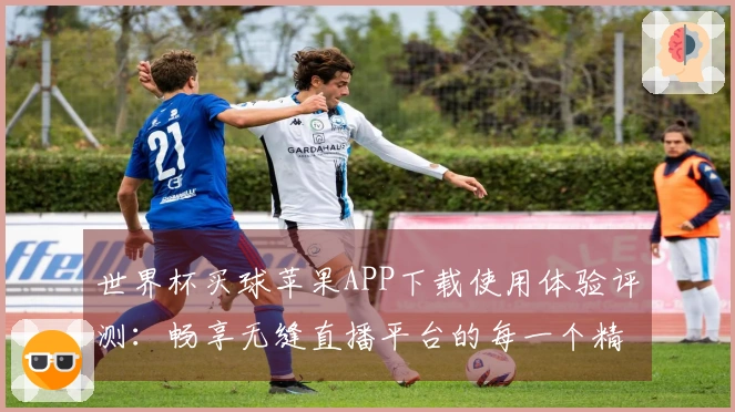 世界杯买球苹果APP下载使用体验评测：畅享无缝直播平台的每一个精彩瞬间